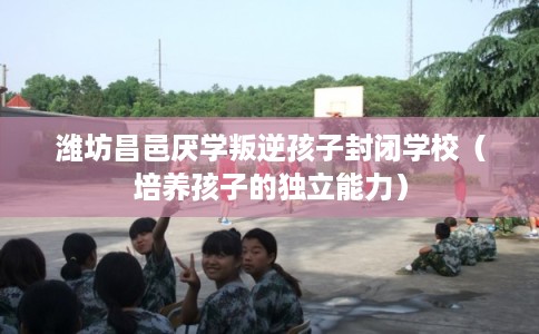 潍坊昌邑厌学叛逆孩子封闭学校（培养孩子的独立能力）