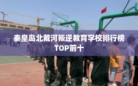 秦皇岛北戴河叛逆教育学校排行榜TOP前十