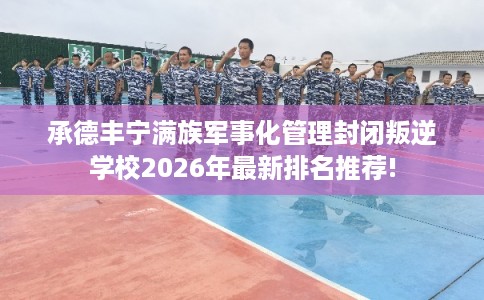 承德丰宁满族军事化管理封闭叛逆学校2026年最新排名推荐!