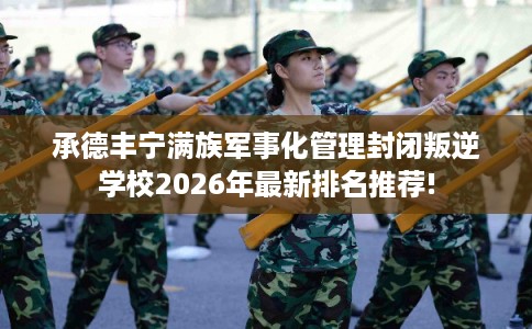 承德丰宁满族军事化管理封闭叛逆学校2026年最新排名推荐!