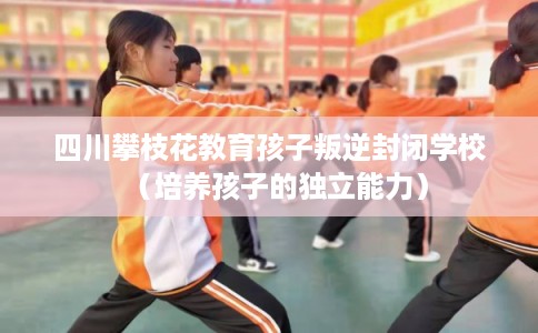 四川攀枝花教育孩子叛逆封闭学校（培养孩子的独立能力）