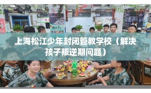 上海松江少年封闭管教学校（解决孩子叛逆期问题）
