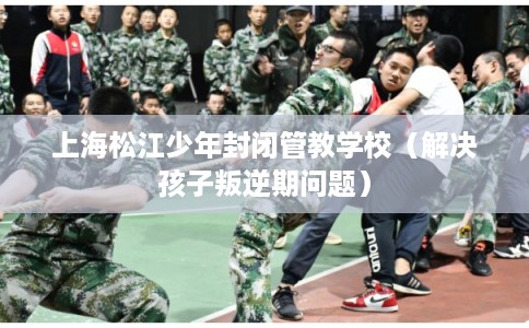 上海松江少年封闭管教学校（解决孩子叛逆期问题）