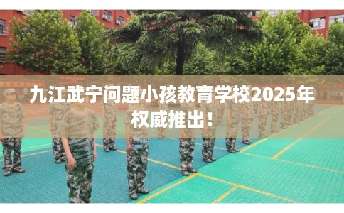九江武宁问题小孩教育学校2025年权威推出! 九江武宁问题小孩教育学校2025年权威推出!