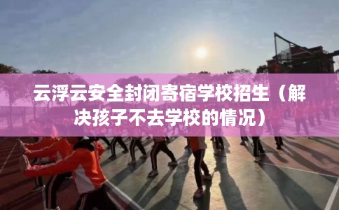 云浮云安全封闭寄宿学校招生（解决孩子不去学校的情况）