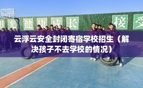 云浮云安全封闭寄宿学校招生（解决孩子不去学校的情况）
