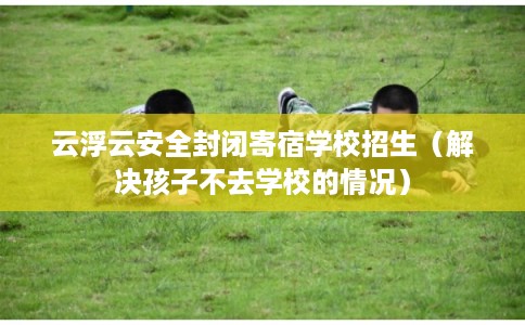 云浮云安全封闭寄宿学校招生（解决孩子不去学校的情况）