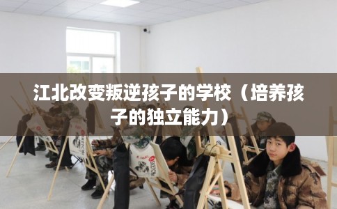 江北改变叛逆孩子的学校（培养孩子的独立能力）