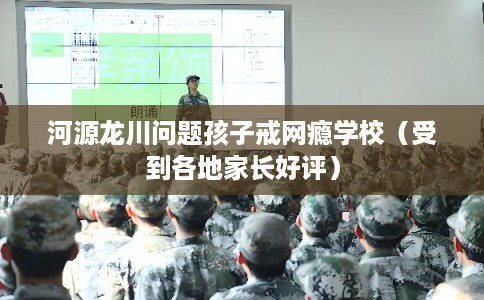 河源龙川问题孩子戒网瘾学校（受到各地家长好评）