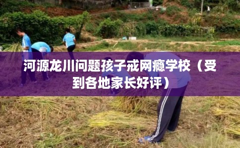 河源龙川问题孩子戒网瘾学校（受到各地家长好评）