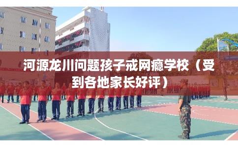 河源龙川问题孩子戒网瘾学校（受到各地家长好评）