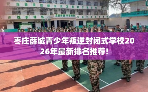枣庄薛城青少年叛逆封闭式学校2026年最新排名推荐!