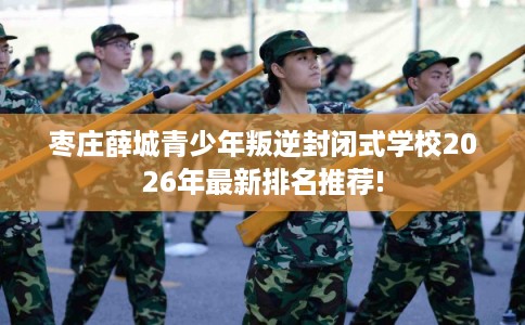 枣庄薛城青少年叛逆封闭式学校2026年最新排名推荐!