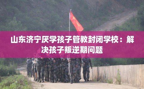 山东济宁厌学孩子管教封闭学校：解决孩子叛逆期问题