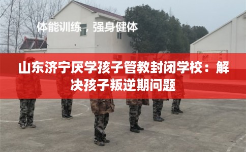山东济宁厌学孩子管教封闭学校：解决孩子叛逆期问题