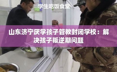 山东济宁厌学孩子管教封闭学校：解决孩子叛逆期问题