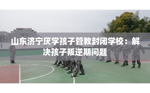 山东济宁厌学孩子管教封闭学校：解决孩子叛逆期问题