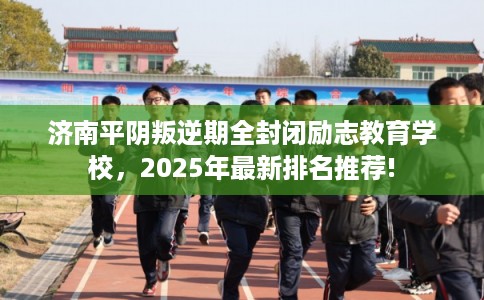 济南平阴叛逆期全封闭励志教育学校，2025年最新排名推荐!