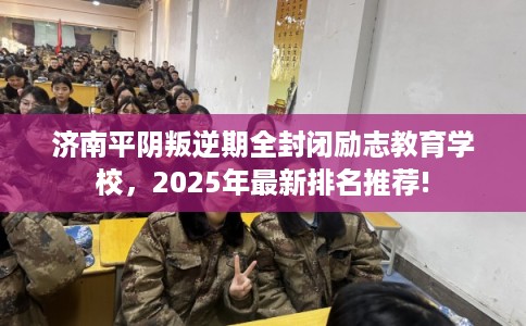 济南平阴叛逆期全封闭励志教育学校，2025年最新排名推荐!