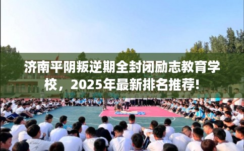 济南平阴叛逆期全封闭励志教育学校，2025年最新排名推荐!