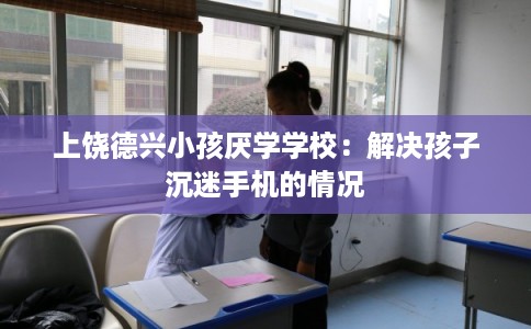 上饶德兴小孩厌学学校：解决孩子沉迷手机的情况