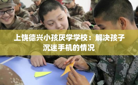 上饶德兴小孩厌学学校：解决孩子沉迷手机的情况