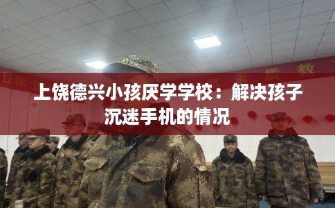 上饶德兴小孩厌学学校：解决孩子沉迷手机的情况