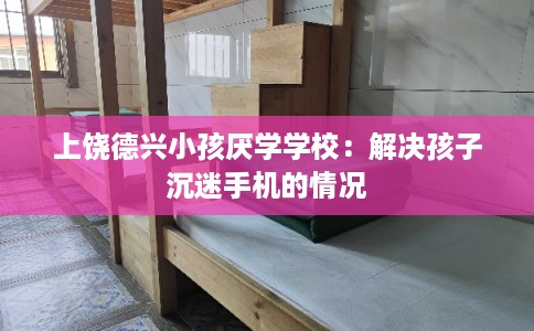 上饶德兴小孩厌学学校：解决孩子沉迷手机的情况