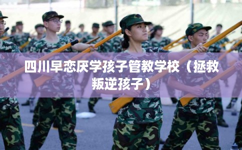 四川早恋厌学孩子管教学校（拯救叛逆孩子）