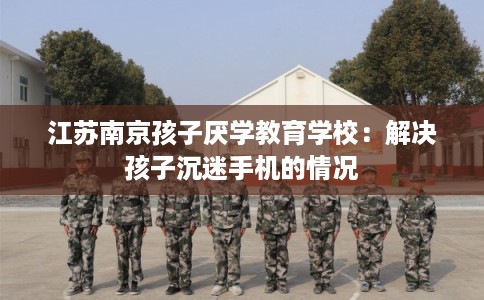 江苏南京孩子厌学教育学校：解决孩子沉迷手机的情况