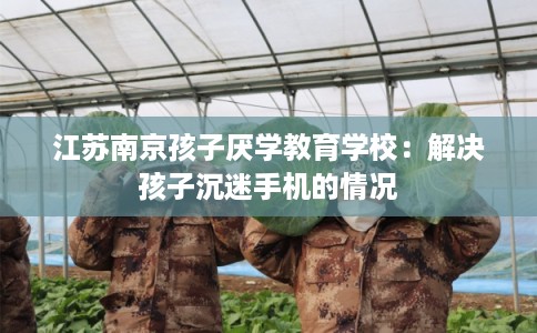 江苏南京孩子厌学教育学校：解决孩子沉迷手机的情况