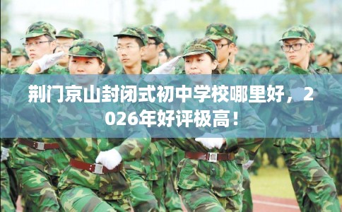 荆门京山封闭式初中学校哪里好，2026年好评极高！