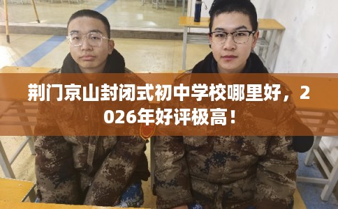 荆门京山封闭式初中学校哪里好，2026年好评极高！