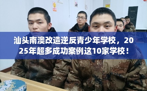 汕头南澳改造逆反青少年学校，2025年超多成功案例这10家学校！