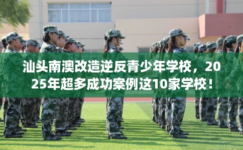 汕头南澳改造逆反青少年学校，2025年超多成功案例这10家学校！