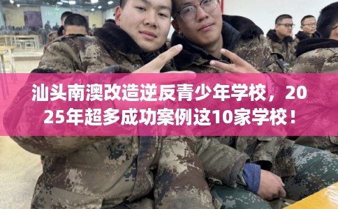 汕头南澳改造逆反青少年学校，2025年超多成功案例这10家学校！