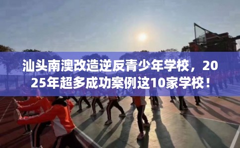汕头南澳改造逆反青少年学校，2025年超多成功案例这10家学校！
