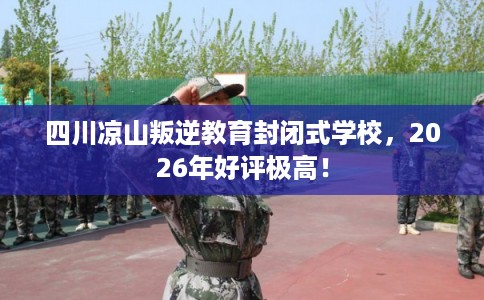 四川凉山叛逆教育封闭式学校，2026年好评极高！