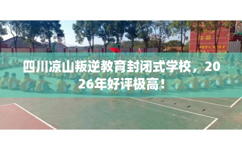 四川凉山叛逆教育封闭式学校，2026年好评极高！