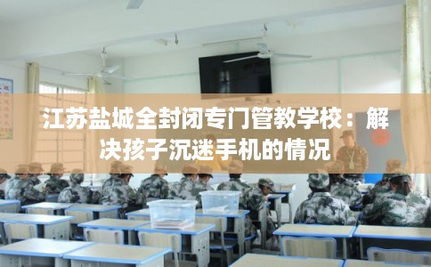 江苏盐城全封闭专门管教学校：解决孩子沉迷手机的情况