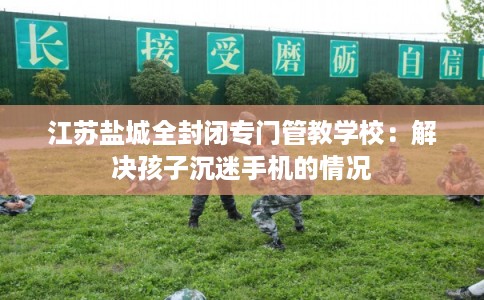 江苏盐城全封闭专门管教学校：解决孩子沉迷手机的情况
