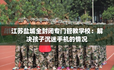 江苏盐城全封闭专门管教学校：解决孩子沉迷手机的情况