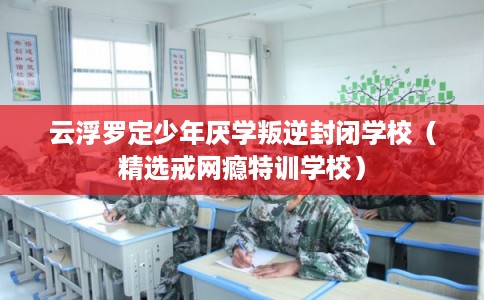 云浮罗定少年厌学叛逆封闭学校（精选戒网瘾特训学校）