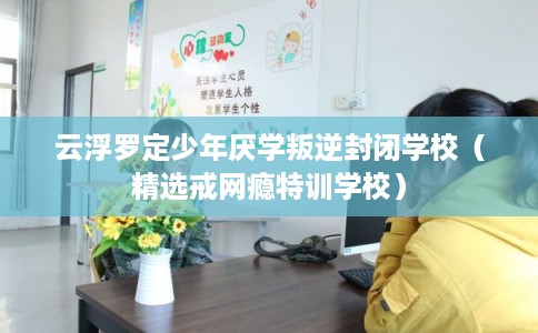 云浮罗定少年厌学叛逆封闭学校（精选戒网瘾特训学校）