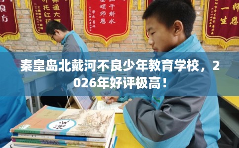秦皇岛北戴河不良少年教育学校，2026年好评极高！