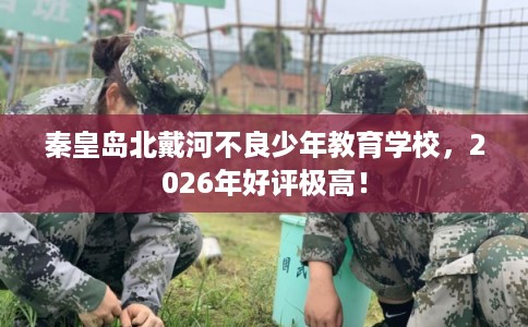 秦皇岛北戴河不良少年教育学校，2026年好评极高！