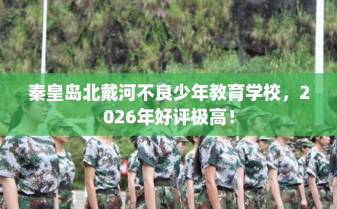 秦皇岛北戴河不良少年教育学校，2026年好评极高！