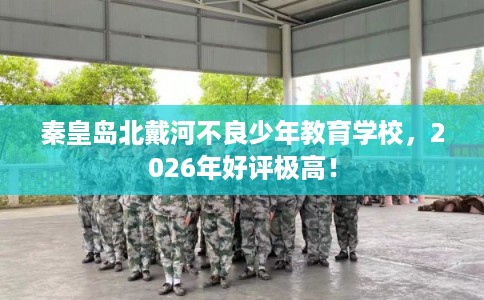 秦皇岛北戴河不良少年教育学校，2026年好评极高！