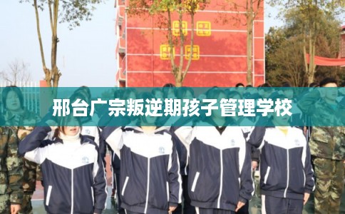 邢台广宗叛逆期孩子管理学校