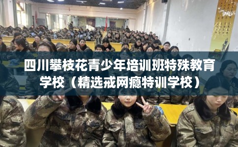 四川攀枝花青少年培训班特殊教育学校（精选戒网瘾特训学校）